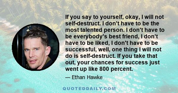 If you say to yourself, okay, I will not self-destruct. I don't have to be the most talented person. I don't have to be everybody's best friend, I don't have to be liked, I don't have to be successful, well, one thing I 