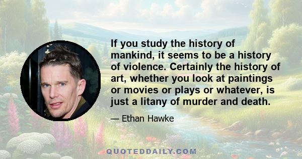 If you study the history of mankind, it seems to be a history of violence. Certainly the history of art, whether you look at paintings or movies or plays or whatever, is just a litany of murder and death.