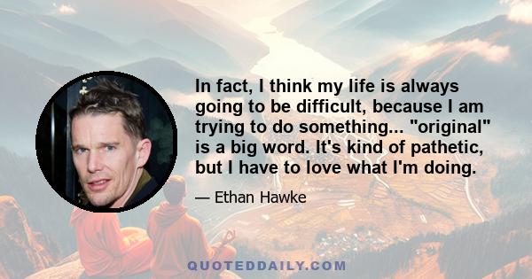 In fact, I think my life is always going to be difficult, because I am trying to do something... original is a big word. It's kind of pathetic, but I have to love what I'm doing.