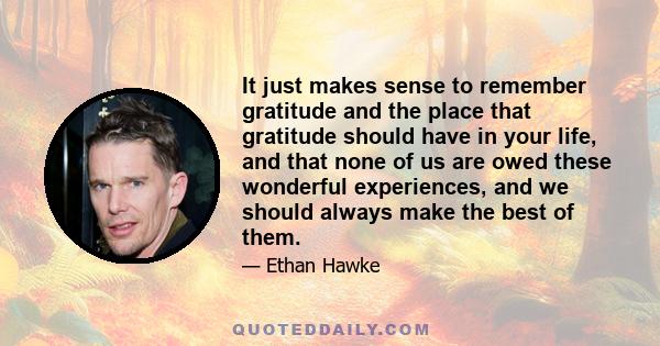 It just makes sense to remember gratitude and the place that gratitude should have in your life, and that none of us are owed these wonderful experiences, and we should always make the best of them.