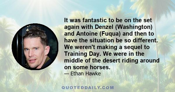 It was fantastic to be on the set again with Denzel (Washington) and Antoine (Fuqua) and then to have the situation be so different. We weren't making a sequel to Training Day. We were in the middle of the desert riding 