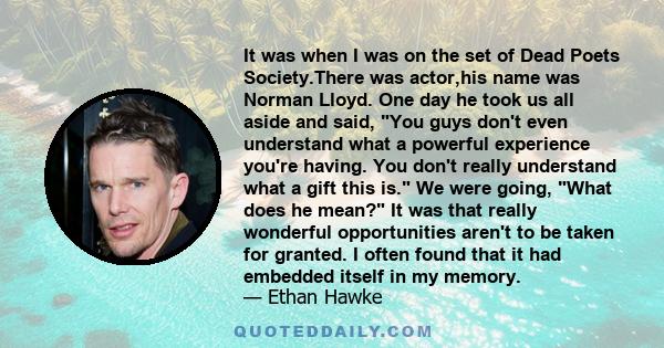 It was when I was on the set of Dead Poets Society.There was actor,his name was Norman Lloyd. One day he took us all aside and said, You guys don't even understand what a powerful experience you're having. You don't