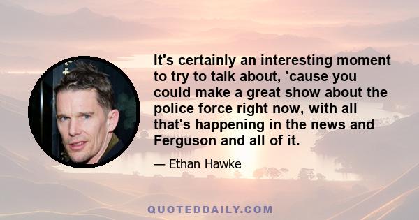 It's certainly an interesting moment to try to talk about, 'cause you could make a great show about the police force right now, with all that's happening in the news and Ferguson and all of it.