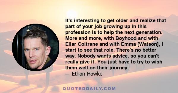 It's interesting to get older and realize that part of your job growing up in this profession is to help the next generation. More and more, with Boyhood and with Ellar Coltrane and with Emma [Watson], I start to see