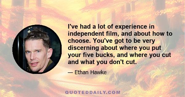 I've had a lot of experience in independent film, and about how to choose. You've got to be very discerning about where you put your five bucks, and where you cut and what you don't cut.