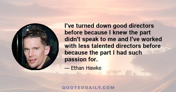 I've turned down good directors before because I knew the part didn't speak to me and I've worked with less talented directors before because the part I had such passion for.