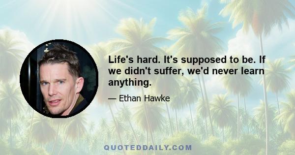 Life's hard. It's supposed to be. If we didn't suffer, we'd never learn anything.