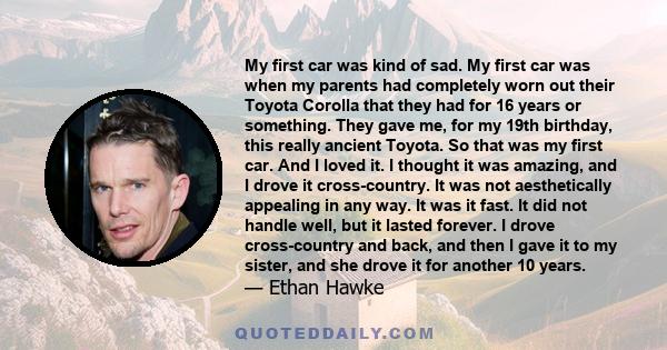 My first car was kind of sad. My first car was when my parents had completely worn out their Toyota Corolla that they had for 16 years or something. They gave me, for my 19th birthday, this really ancient Toyota. So