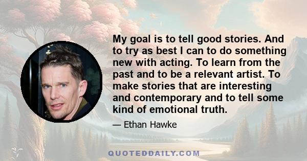 My goal is to tell good stories. And to try as best I can to do something new with acting. To learn from the past and to be a relevant artist. To make stories that are interesting and contemporary and to tell some kind