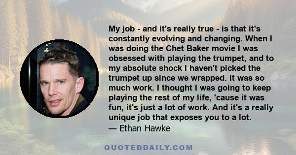 My job - and it's really true - is that it's constantly evolving and changing. When I was doing the Chet Baker movie I was obsessed with playing the trumpet, and to my absolute shock I haven't picked the trumpet up