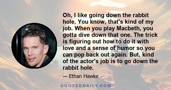 Oh, I like going down the rabbit hole. You know, that's kind of my job. When you play Macbeth, you gotta dive down that one. The trick is figuring out how to do it with love and a sense of humor so you can pop back out