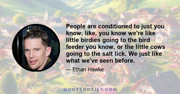 People are conditioned to just you know, like, you know we're like little birdies going to the bird feeder you know, or the little cows going to the salt lick. We just like what we've seen before.