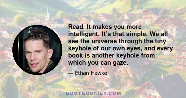 Read. It makes you more intelligent. It’s that simple. We all see the universe through the tiny keyhole of our own eyes, and every book is another keyhole from which you can gaze.