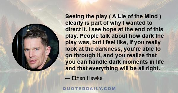 Seeing the play ( A Lie of the Mind ) clearly is part of why I wanted to direct it. I see hope at the end of this play. People talk about how dark the play was, but I feel like, if you really look at the darkness,