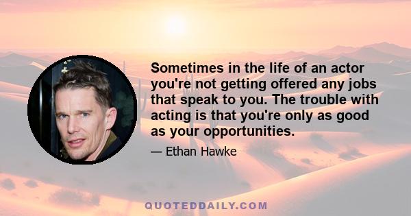 Sometimes in the life of an actor you're not getting offered any jobs that speak to you. The trouble with acting is that you're only as good as your opportunities.