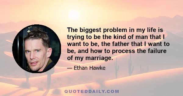 The biggest problem in my life is trying to be the kind of man that I want to be, the father that I want to be, and how to process the failure of my marriage.