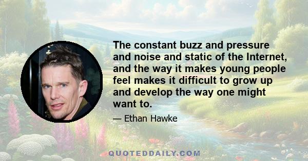 The constant buzz and pressure and noise and static of the Internet, and the way it makes young people feel makes it difficult to grow up and develop the way one might want to.