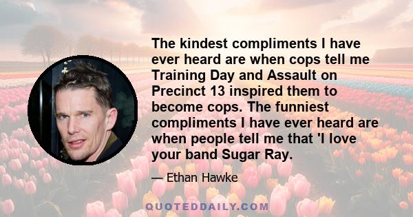 The kindest compliments I have ever heard are when cops tell me Training Day and Assault on Precinct 13 inspired them to become cops. The funniest compliments I have ever heard are when people tell me that 'I love your