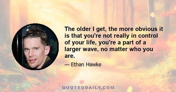 The older I get, the more obvious it is that you're not really in control of your life, you're a part of a larger wave, no matter who you are.