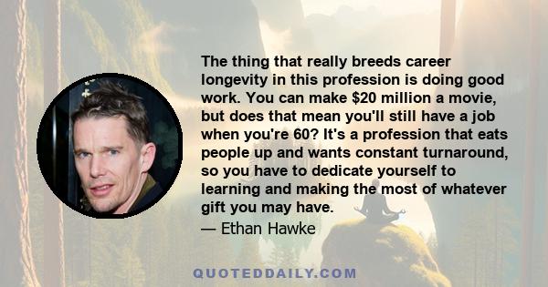 The thing that really breeds career longevity in this profession is doing good work. You can make $20 million a movie, but does that mean you'll still have a job when you're 60? It's a profession that eats people up and 