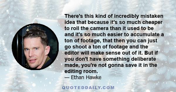 There's this kind of incredibly mistaken idea that because it's so much cheaper to roll the camera than it used to be and it's so much easier to accumulate a ton of footage, that then you can just go shoot a ton of