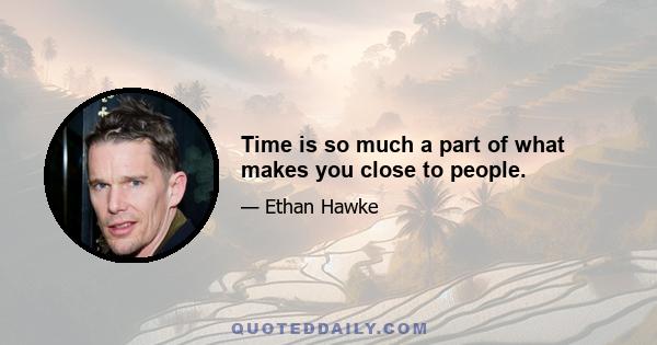 Time is so much a part of what makes you close to people.