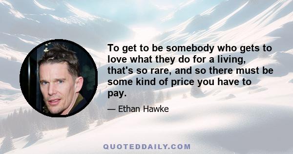 To get to be somebody who gets to love what they do for a living, that's so rare, and so there must be some kind of price you have to pay.