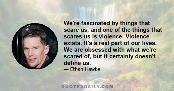 We're fascinated by things that scare us, and one of the things that scares us is violence. Violence exists. It's a real part of our lives. We are obsessed with what we're scared of, but it certainly doesn't define us.