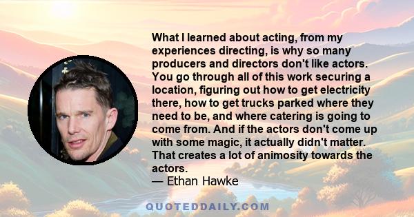 What I learned about acting, from my experiences directing, is why so many producers and directors don't like actors. You go through all of this work securing a location, figuring out how to get electricity there, how