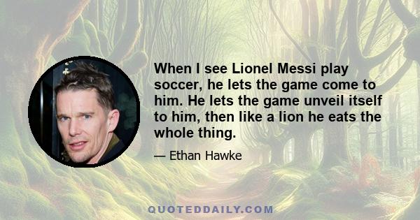 When I see Lionel Messi play soccer, he lets the game come to him. He lets the game unveil itself to him, then like a lion he eats the whole thing.