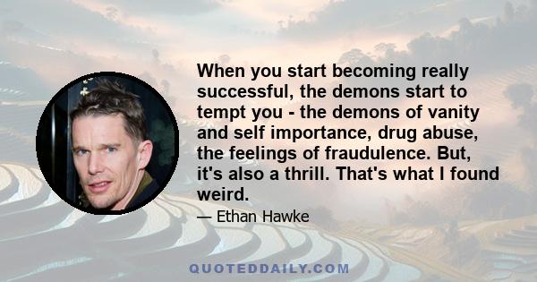 When you start becoming really successful, the demons start to tempt you - the demons of vanity and self importance, drug abuse, the feelings of fraudulence. But, it's also a thrill. That's what I found weird.