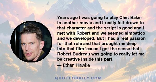 Years ago I was going to play Chet Baker in another movie and I really felt drawn to that character and the script is good and I met with Robert and we seemed simpatico and we developed. But I had a real passion for