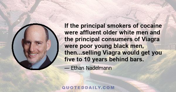 If the principal smokers of cocaine were affluent older white men and the principal consumers of Viagra were poor young black men, then...selling Viagra would get you five to 10 years behind bars.