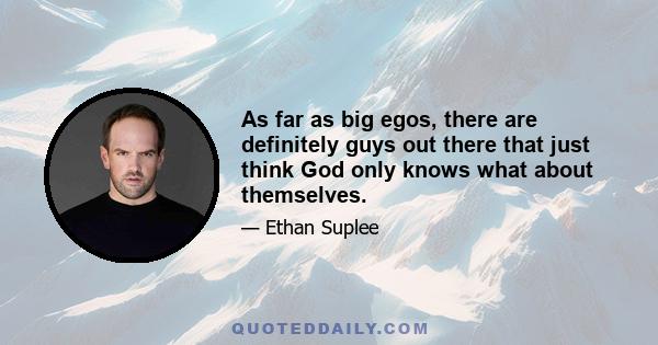 As far as big egos, there are definitely guys out there that just think God only knows what about themselves.