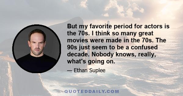 But my favorite period for actors is the 70s. I think so many great movies were made in the 70s. The 90s just seem to be a confused decade. Nobody knows, really, what's going on.