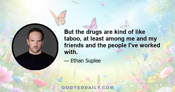 But the drugs are kind of like taboo, at least among me and my friends and the people I've worked with.