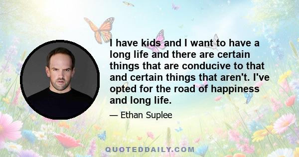 I have kids and I want to have a long life and there are certain things that are conducive to that and certain things that aren't. I've opted for the road of happiness and long life.