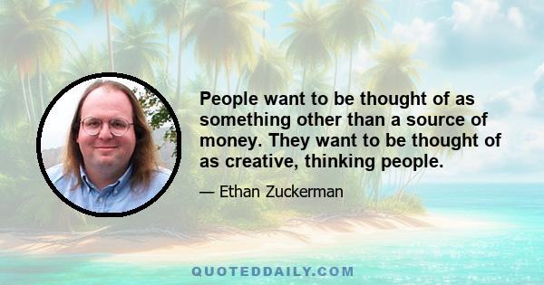 People want to be thought of as something other than a source of money. They want to be thought of as creative, thinking people.