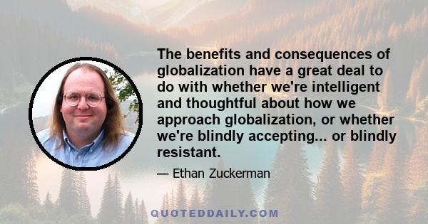 The benefits and consequences of globalization have a great deal to do with whether we're intelligent and thoughtful about how we approach globalization, or whether we're blindly accepting... or blindly resistant.