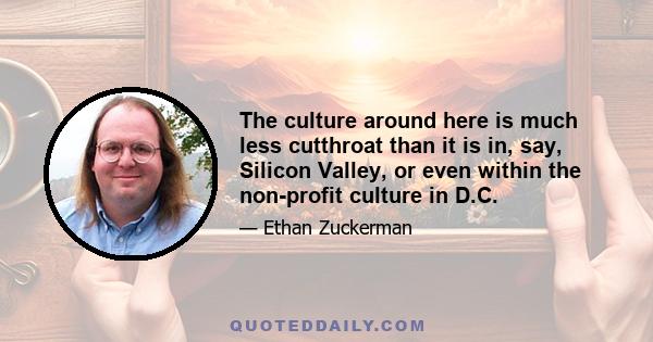 The culture around here is much less cutthroat than it is in, say, Silicon Valley, or even within the non-profit culture in D.C.