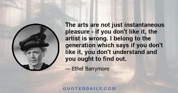 The arts are not just instantaneous pleasure - if you don't like it, the artist is wrong. I belong to the generation which says if you don't like it, you don't understand and you ought to find out.