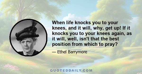 When life knocks you to your knees, and it will, why, get up! If it knocks you to your knees again, as it will, well, isn't that the best position from which to pray?