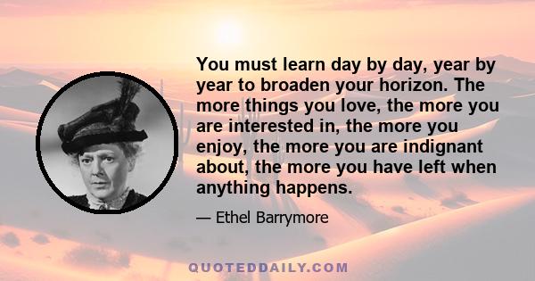 You must learn day by day, year by year to broaden your horizon. The more things you love, the more you are interested in, the more you enjoy, the more you are indignant about, the more you have left when anything