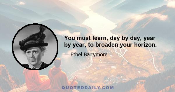 You must learn, day by day, year by year, to broaden your horizon.