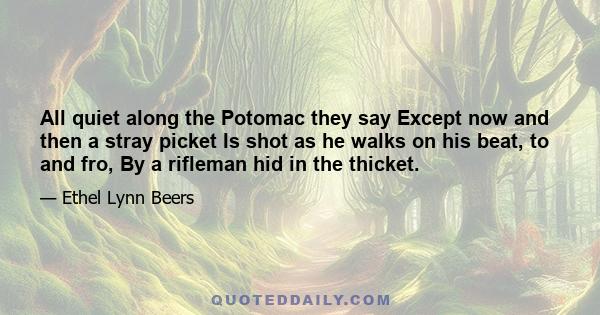 All quiet along the Potomac they say Except now and then a stray picket Is shot as he walks on his beat, to and fro, By a rifleman hid in the thicket.