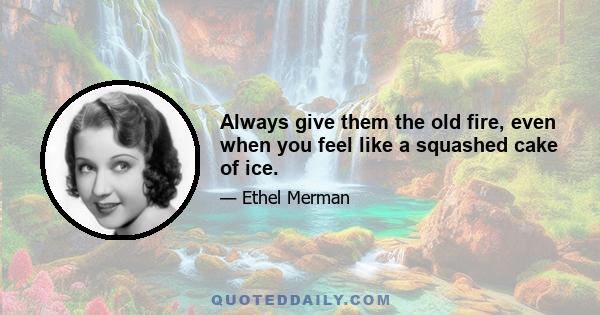 Always give them the old fire, even when you feel like a squashed cake of ice.