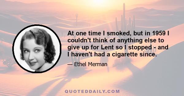 At one time I smoked, but in 1959 I couldn't think of anything else to give up for Lent so I stopped - and I haven't had a cigarette since.