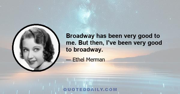 Broadway has been very good to me. But then, I've been very good to broadway.