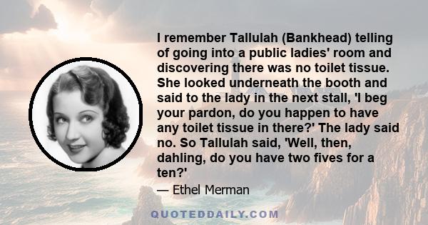 I remember Tallulah (Bankhead) telling of going into a public ladies' room and discovering there was no toilet tissue. She looked underneath the booth and said to the lady in the next stall, 'I beg your pardon, do you