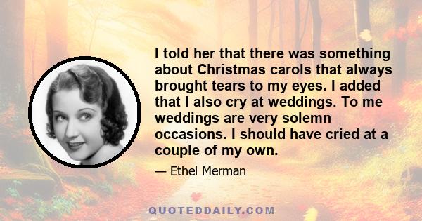 I told her that there was something about Christmas carols that always brought tears to my eyes. I added that I also cry at weddings. To me weddings are very solemn occasions. I should have cried at a couple of my own.